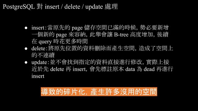 PostgreSQL 對 insert / delete / update 處理
● insert：當原先的 page 儲存空間已滿的時候，勢必要新增
一個新的 page 來容納，此舉會讓 B-tree 高度增加，後續
在 query 時花更多時間
● delete：將原先位置的資料刪除而產生空間，造成了空間上
的不連續
● update：並不會找到指定的資料直接進行修改，實際上接
近於先 delete 再 insert，會先標註原本 data 為 dead 再進行
insert
導致的碎片化，產生許多沒用的空間
