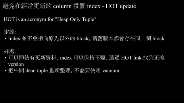 HOT is an acronym for "Heap Only Tuple"
定義：
• Index 並不會指向原先以外的 block，新舊版本都會存在同一個 block
好處：
• 可以即使有更新資料，index 可以保持不變，透過 HOT link 找到正確
version
• 把中間 dead tuple 重新整理，不需要使用 vacuum
避免在經常更新的 column 設置 index - HOT update
