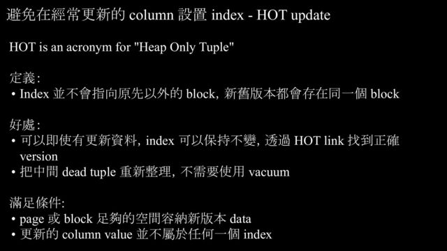HOT is an acronym for "Heap Only Tuple"
定義：
• Index 並不會指向原先以外的 block，新舊版本都會存在同一個 block
好處：
• 可以即使有更新資料，index 可以保持不變，透過 HOT link 找到正確
version
• 把中間 dead tuple 重新整理，不需要使用 vacuum
滿足條件:
• page 或 block 足夠的空間容納新版本 data
• 更新的 column value 並不屬於任何一個 index
避免在經常更新的 column 設置 index - HOT update
