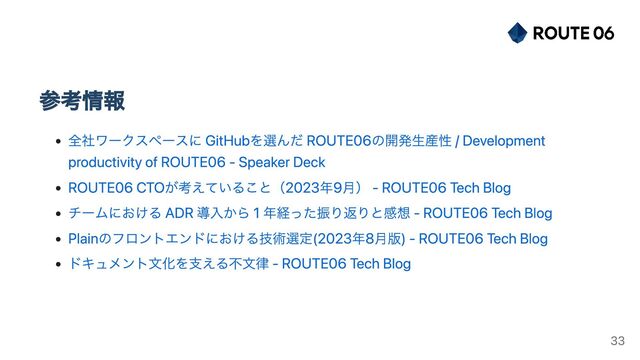 参考情報
全社ワークスペースに GitHubを選んだ ROUTE06の開発生産性 / Development
productivity of ROUTE06 - Speaker Deck
ROUTE06 CTOが考えていること（2023年9月） - ROUTE06 Tech Blog
チームにおける ADR 導入から 1 年経った振り返りと感想 - ROUTE06 Tech Blog
Plainのフロントエンドにおける技術選定(2023年8月版) - ROUTE06 Tech Blog
ドキュメント文化を支える不文律 - ROUTE06 Tech Blog
33
