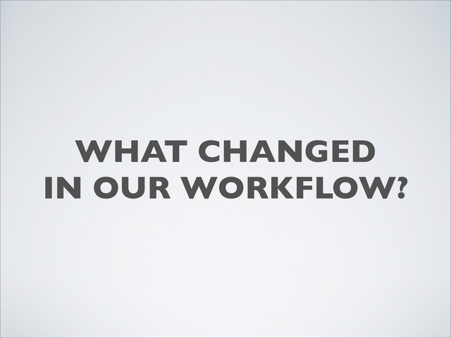 WHAT CHANGED
IN OUR WORKFLOW?
