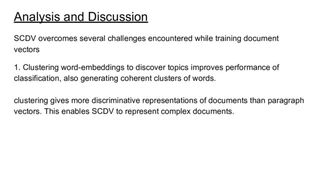 Analysis and Discussion
SCDV overcomes several challenges encountered while training document
vectors
1. Clustering word-embeddings to discover topics improves performance of
classification, also generating coherent clusters of words.
clustering gives more discriminative representations of documents than paragraph
vectors. This enables SCDV to represent complex documents.
