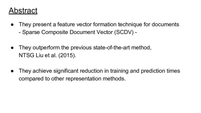 Abstract
● They present a feature vector formation technique for documents
- Sparse Composite Document Vector (SCDV) -
● They outperform the previous state-of-the-art method,
NTSG Liu et al. (2015).
● They achieve significant reduction in training and prediction times
compared to other representation methods.
