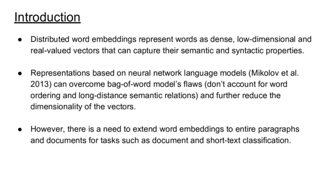 Introduction
● Distributed word embeddings represent words as dense, low-dimensional and
real-valued vectors that can capture their semantic and syntactic properties.
● Representations based on neural network language models (Mikolov et al.
2013) can overcome bag-of-word model’s flaws (don’t account for word
ordering and long-distance semantic relations) and further reduce the
dimensionality of the vectors.
● However, there is a need to extend word embeddings to entire paragraphs
and documents for tasks such as document and short-text classification.
