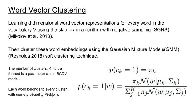 Word Vector Clustering
Learning d dimensional word vector representations for every word in the
vocabulary V using the skip-gram algorithm with negative sampling (SGNS)
(Mikolov et al. 2013).
Then cluster these word embeddings using the Gaussian Mixture Models(GMM)
(Reynolds 2015) soft clustering technique.
The number of clusters, K, to be
formed is a parameter of the SCDV
model.
Each word belongs to every cluster
with some probability P(ck|wi).
