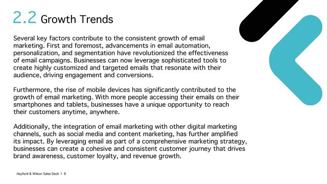 2.2
Several key factors contribute to the consistent growth of email
marketing. First and foremost, advancements in email automation,
personalization, and segmentation have revolutionized the effectiveness
of email campaigns. Businesses can now leverage sophisticated tools to
create highly customized and targeted emails that resonate with their
audience, driving engagement and conversions.
Furthermore, the rise of mobile devices has significantly contributed to the
growth of email marketing. With more people accessing their emails on their
smartphones and tablets, businesses have a unique opportunity to reach
their customers anytime, anywhere.
Additionally, the integration of email marketing with other digital marketing
channels, such as social media and content marketing, has further amplified
its impact. By leveraging email as part of a comprehensive marketing strategy,
businesses can create a cohesive and consistent customer journey that drives
brand awareness, customer loyalty, and revenue growth.
Growth Trends
Hayford & Wilson Sales Deck | 8
