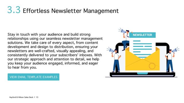 3.3
Stay in touch with your audience and build strong
relationships using our seamless newsletter management
solutions. We take care of every aspect, from content
development and design to distribution, ensuring your
newsletters are well-crafted, visually appealing, and
consistently delivered to your subscribers' inboxes. With
our strategic approach and attention to detail, we help
you keep your audience engaged, informed, and eager
to hear from you.
Effortless Newsletter Management
Hayford & Wilson Sales Deck | 13
VIEW EMAIL TEMPLATE EXAMPLES
