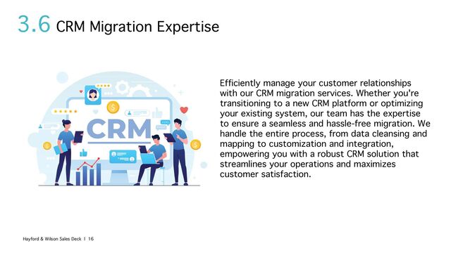 3.6
Efficiently manage your customer relationships
with our CRM migration services. Whether you're
transitioning to a new CRM platform or optimizing
your existing system, our team has the expertise
to ensure a seamless and hassle-free migration. We
handle the entire process, from data cleansing and
mapping to customization and integration,
empowering you with a robust CRM solution that
streamlines your operations and maximizes
customer satisfaction.
CRM Migration Expertise
Hayford & Wilson Sales Deck | 16
