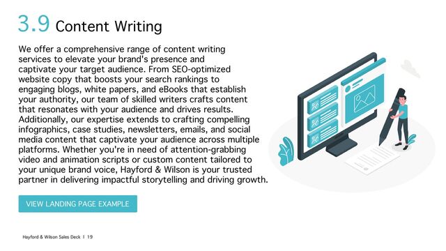 3.9
We offer a comprehensive range of content writing
services to elevate your brand's presence and
captivate your target audience. From SEO-optimized
website copy that boosts your search rankings to
engaging blogs, white papers, and eBooks that establish
your authority, our team of skilled writers crafts content
that resonates with your audience and drives results.
Additionally, our expertise extends to crafting compelling
infographics, case studies, newsletters, emails, and social
media content that captivate your audience across multiple
platforms. Whether you're in need of attention-grabbing
video and animation scripts or custom content tailored to
your unique brand voice, Hayford & Wilson is your trusted
partner in delivering impactful storytelling and driving growth.
Content Writing
Hayford & Wilson Sales Deck | 19
VIEW LANDING PAGE EXAMPLE
