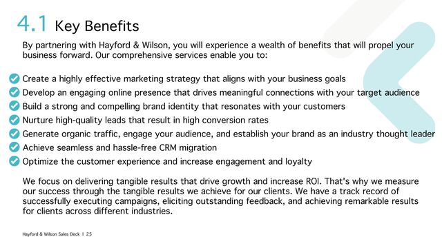 4.1
By partnering with Hayford & Wilson, you will experience a wealth of benefits that will propel your
business forward. Our comprehensive services enable you to:
Create a highly effective marketing strategy that aligns with your business goals
Develop an engaging online presence that drives meaningful connections with your target audience
Build a strong and compelling brand identity that resonates with your customers
Nurture high-quality leads that result in high conversion rates
Generate organic traffic, engage your audience, and establish your brand as an industry thought leader
Achieve seamless and hassle-free CRM migration
Optimize the customer experience and increase engagement and loyalty
We focus on delivering tangible results that drive growth and increase ROI. That's why we measure
our success through the tangible results we achieve for our clients. We have a track record of
successfully executing campaigns, eliciting outstanding feedback, and achieving remarkable results
for clients across different industries.
Key Benefits
Hayford & Wilson Sales Deck | 25
