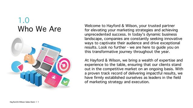 1.0
Who We Are Welcome to Hayford & Wilson, your trusted partner
for elevating your marketing strategies and achieving
unprecedented success. In today's dynamic business
landscape, companies are constantly seeking innovative
ways to captivate their audience and drive exceptional
results. Look no further - we are here to guide you on
this transformative journey throughout the year.
At Hayford & Wilson, we bring a wealth of expertise and
experience to the table, ensuring that our clients stand
out in the competitive market on an ongoing basis. With
a proven track record of delivering impactful results, we
have firmly established ourselves as leaders in the field
of marketing strategy and execution.
Hayford & Wilson Sales Deck | 1
