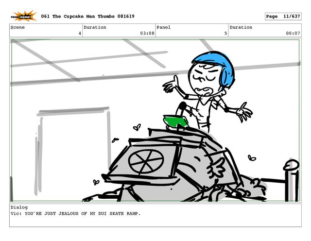Scene
4
Duration
03:08
Panel
5
Duration
00:07
Dialog
Vic: YOU'RE JUST JEALOUS OF MY DUI SKATE RAMP.
061 The Cupcake Man Thumbs 081619 Page 11/637
