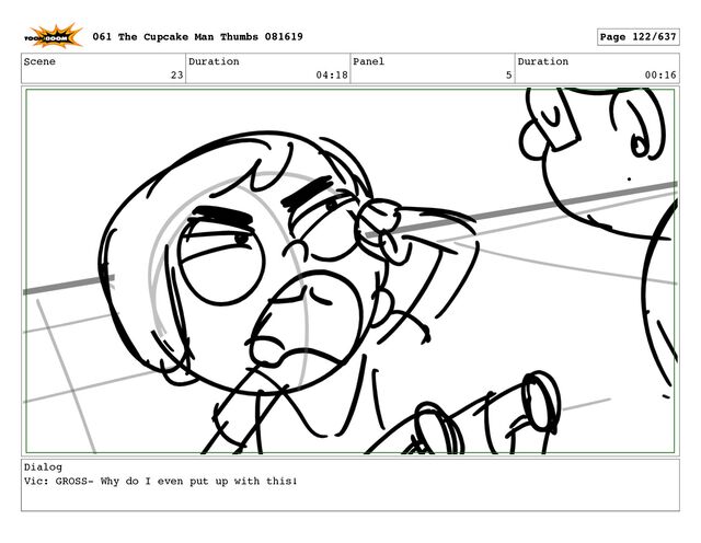 Scene
23
Duration
04:18
Panel
5
Duration
00:16
Dialog
Vic: GROSS- Why do I even put up with this!
061 The Cupcake Man Thumbs 081619 Page 122/637
