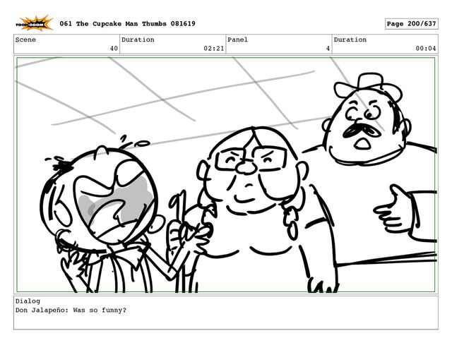 Scene
40
Duration
02:21
Panel
4
Duration
00:04
Dialog
Don Jalapeño: Was so funny?
061 The Cupcake Man Thumbs 081619 Page 200/637
