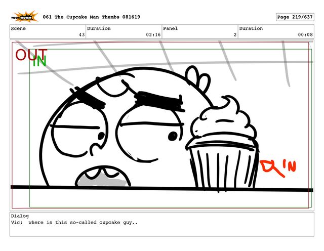Scene
43
Duration
02:16
Panel
2
Duration
00:08
Dialog
Vic: where is this so-called cupcake guy..
061 The Cupcake Man Thumbs 081619 Page 219/637
