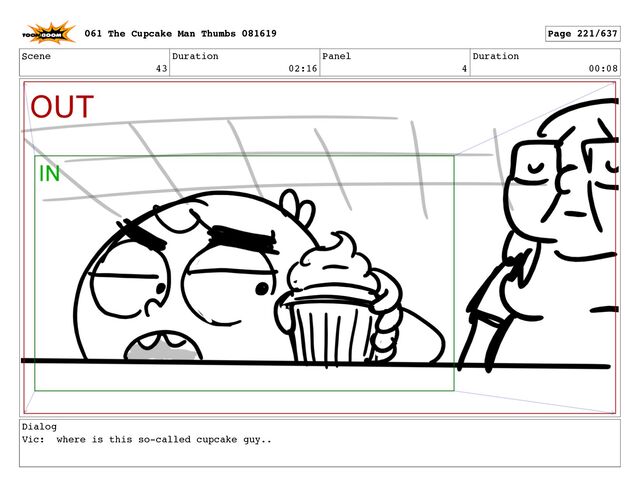 Scene
43
Duration
02:16
Panel
4
Duration
00:08
Dialog
Vic: where is this so-called cupcake guy..
061 The Cupcake Man Thumbs 081619 Page 221/637
