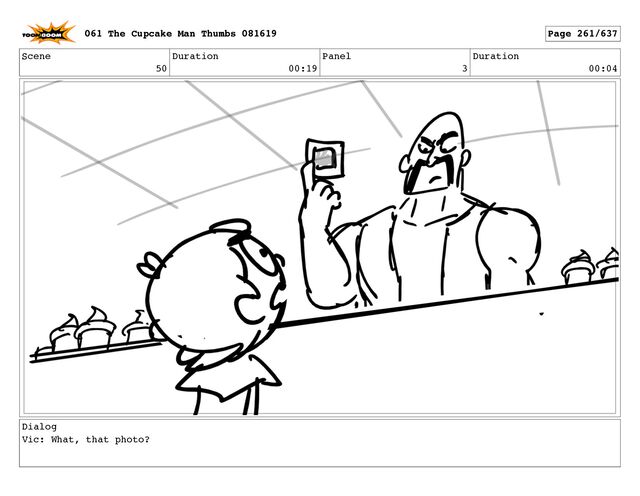 Scene
50
Duration
00:19
Panel
3
Duration
00:04
Dialog
Vic: What, that photo?
061 The Cupcake Man Thumbs 081619 Page 261/637
