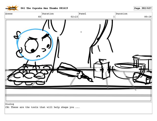 Scene
60
Duration
02:23
Panel
1
Duration
00:16
Dialog
CM: These are the tools that will help shape you ...
061 The Cupcake Man Thumbs 081619 Page 302/637
