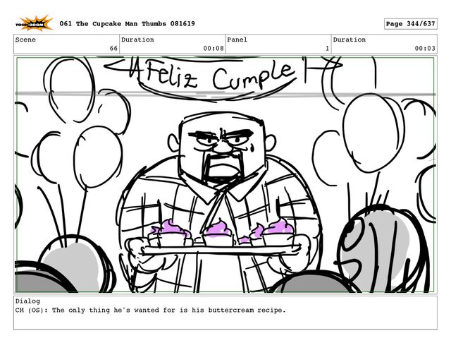 Scene
66
Duration
00:08
Panel
1
Duration
00:03
Dialog
CM (OS): The only thing he's wanted for is his buttercream recipe.
061 The Cupcake Man Thumbs 081619 Page 344/637
