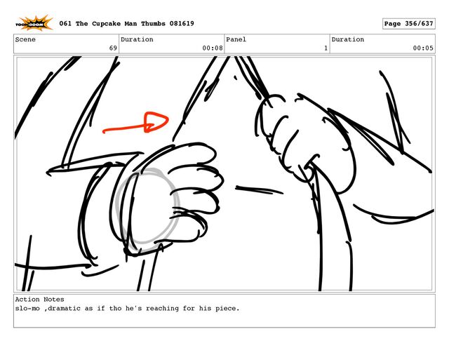 Scene
69
Duration
00:08
Panel
1
Duration
00:05
Action Notes
slo-mo ,dramatic as if tho he's reaching for his piece.
061 The Cupcake Man Thumbs 081619 Page 356/637
