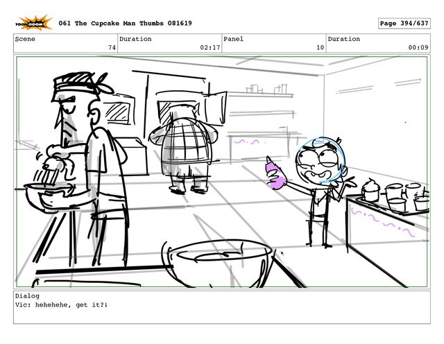 Scene
74
Duration
02:17
Panel
10
Duration
00:09
Dialog
Vic: hehehehe, get it?!
061 The Cupcake Man Thumbs 081619 Page 394/637
