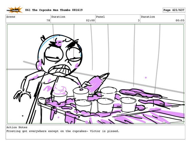 Scene
78
Duration
02:00
Panel
3
Duration
00:05
Action Notes
Frosting got everywhere except on the cupcakes- Victor is pissed.
061 The Cupcake Man Thumbs 081619 Page 421/637
