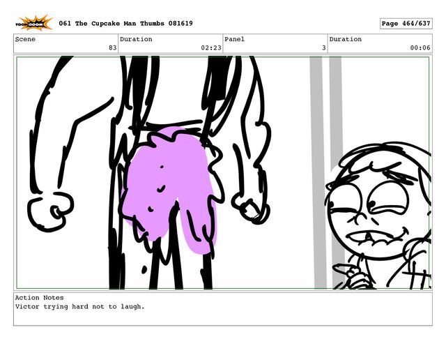 Scene
83
Duration
02:23
Panel
3
Duration
00:06
Action Notes
Victor trying hard not to laugh.
061 The Cupcake Man Thumbs 081619 Page 464/637
