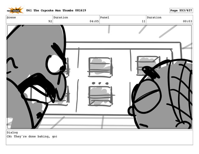 Scene
92
Duration
04:05
Panel
11
Duration
00:03
Dialog
CM: They're done baking, go!
061 The Cupcake Man Thumbs 081619 Page 553/637
