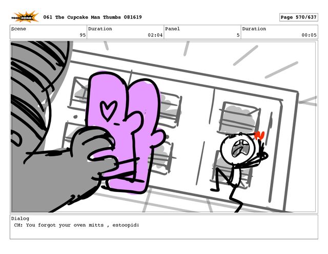 Scene
95
Duration
02:04
Panel
5
Duration
00:05
Dialog
CM: You forgot your oven mitts , estoopid!
061 The Cupcake Man Thumbs 081619 Page 570/637
