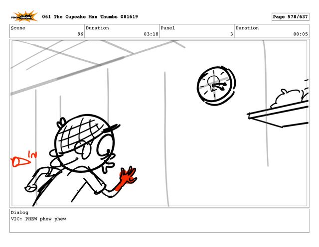 Scene
96
Duration
03:18
Panel
3
Duration
00:05
Dialog
VIC: PHEW phew phew
061 The Cupcake Man Thumbs 081619 Page 578/637
