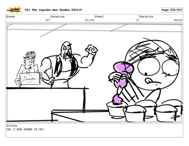 Scene
97
Duration
01:15
Panel
5
Duration
00:03
Dialog
CM: C'MON SPEED IT UP!
061 The Cupcake Man Thumbs 081619 Page 592/637

