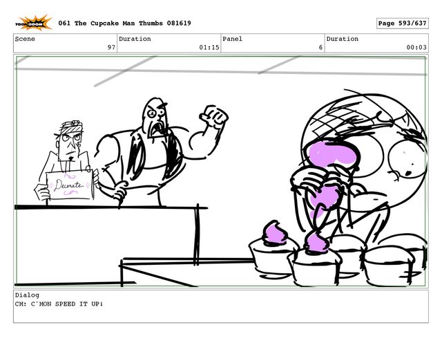 Scene
97
Duration
01:15
Panel
6
Duration
00:03
Dialog
CM: C'MON SPEED IT UP!
061 The Cupcake Man Thumbs 081619 Page 593/637
