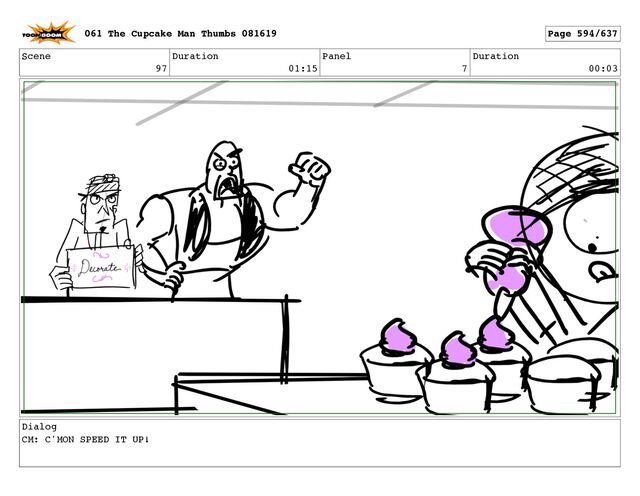 Scene
97
Duration
01:15
Panel
7
Duration
00:03
Dialog
CM: C'MON SPEED IT UP!
061 The Cupcake Man Thumbs 081619 Page 594/637
