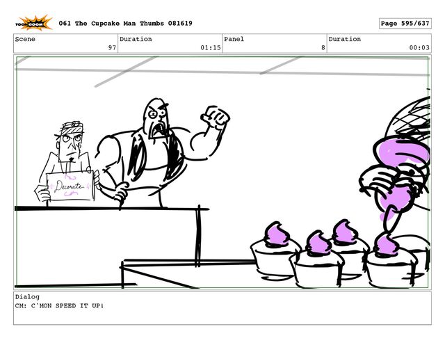 Scene
97
Duration
01:15
Panel
8
Duration
00:03
Dialog
CM: C'MON SPEED IT UP!
061 The Cupcake Man Thumbs 081619 Page 595/637
