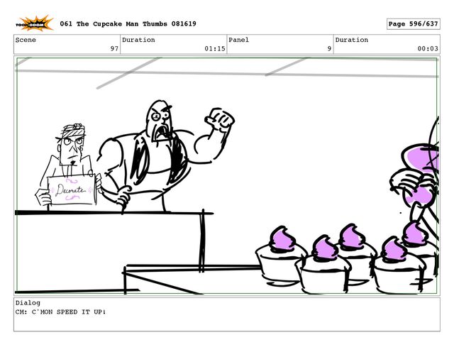 Scene
97
Duration
01:15
Panel
9
Duration
00:03
Dialog
CM: C'MON SPEED IT UP!
061 The Cupcake Man Thumbs 081619 Page 596/637
