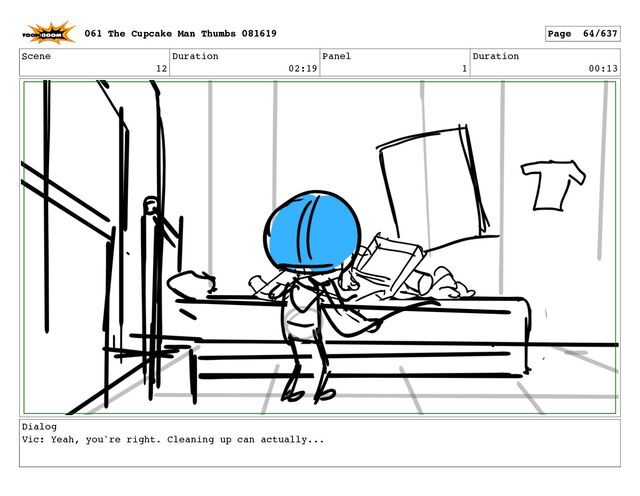 Scene
12
Duration
02:19
Panel
1
Duration
00:13
Dialog
Vic: Yeah, you're right. Cleaning up can actually...
061 The Cupcake Man Thumbs 081619 Page 64/637
