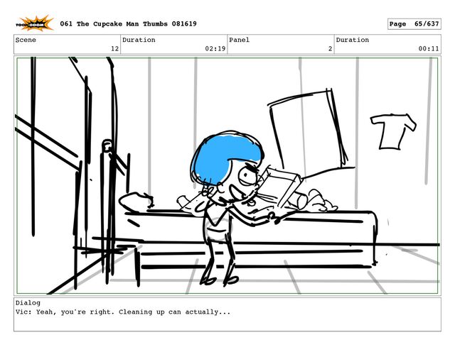 Scene
12
Duration
02:19
Panel
2
Duration
00:11
Dialog
Vic: Yeah, you're right. Cleaning up can actually...
061 The Cupcake Man Thumbs 081619 Page 65/637
