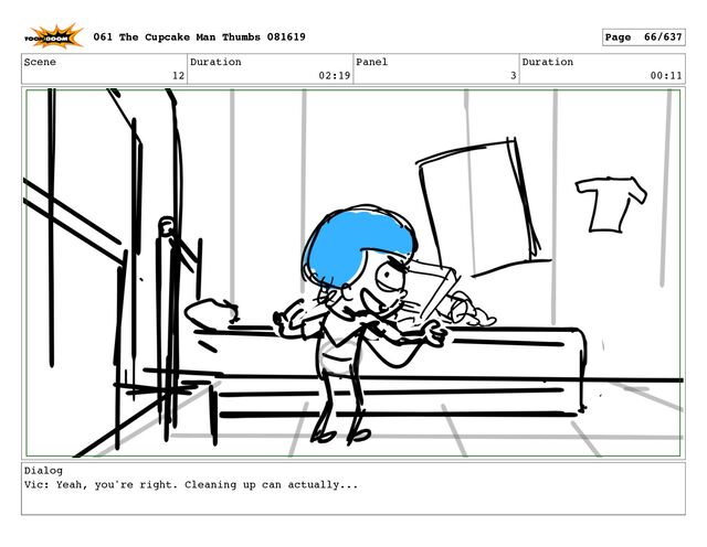 Scene
12
Duration
02:19
Panel
3
Duration
00:11
Dialog
Vic: Yeah, you're right. Cleaning up can actually...
061 The Cupcake Man Thumbs 081619 Page 66/637
