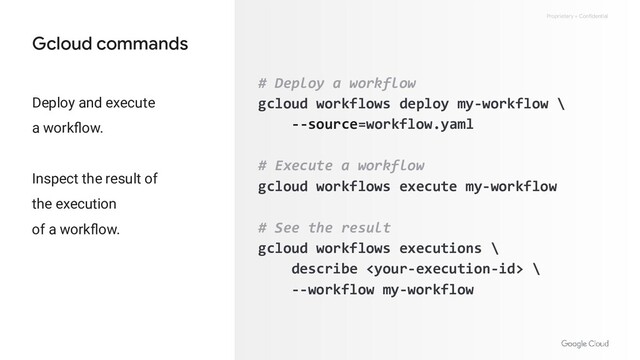Proprietary + Confidential
Gcloud commands
# Deploy a workflow
gcloud workflows deploy my-workflow \
--source=workflow.yaml
# Execute a workflow
gcloud workflows execute my-workflow
# See the result
gcloud workflows executions \
describe  \
--workflow my-workflow
Deploy and execute
a workﬂow.
Inspect the result of
the execution
of a workﬂow.
