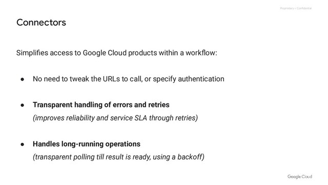 Proprietary + Confidential
Simpliﬁes access to Google Cloud products within a workﬂow:
● No need to tweak the URLs to call, or specify authentication
● Transparent handling of errors and retries
(improves reliability and service SLA through retries)
● Handles long-running operations
(transparent polling till result is ready, using a backoff)
Connectors
