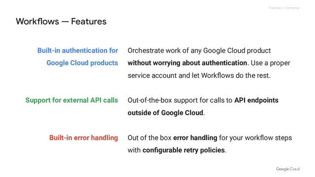 Proprietary + Confidential
Built-in authentication for
Google Cloud products
Support for external API calls
Built-in error handling
Workflows — Features
Orchestrate work of any Google Cloud product
without worrying about authentication. Use a proper
service account and let Workﬂows do the rest.
Out-of-the-box support for calls to API endpoints
outside of Google Cloud.
Out of the box error handling for your workﬂow steps
with conﬁgurable retry policies.
