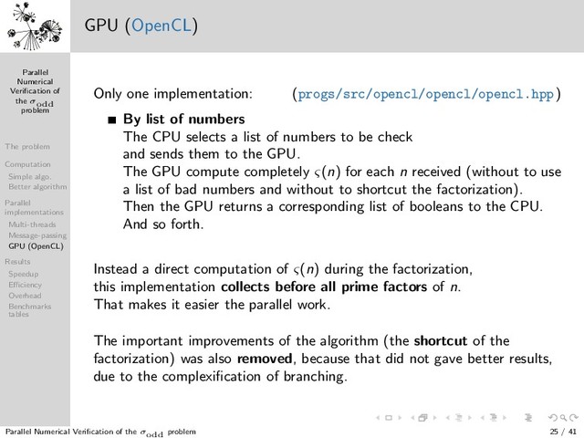 Parallel
Numerical
Veriﬁcation of
the σodd
problem
The problem
Computation
Simple algo.
Better algorithm
Parallel
implementations
Multi-threads
Message-passing
GPU (OpenCL)
Results
Speedup
Eﬃciency
Overhead
Benchmarks
tables
1 3
5
7
9
13
11
15
17
19
21
23
25
31
27
29
33
35
37
39
41
43
45
47
49
57
51
53
55
59
61
63
65
67
69
71
73
75
77
79
81
121
133
83
85
87
89
91
93
95
97
99
101
103
105
107
109
111
113
115
117
119
123
125
127
129
131
135
137
139
141
143
145
147
149
151
153
155
157
159
161
163
165
167
169
183
171
173
175
177
179
181
185
187
189
191
193
195
197
199
201
203
205
207
209
211
213
215
217
219
221
223
225
403
227
229
231
233
235
237
239
241
243
245
247
249
251
253
255
257
259
261
263
265
267
269
271
273
275
277
279
281
283
285
287
289
307
291
293
295
297
299
301
303
305
309
311
313
315
317
319
321
323
325
327
329
331
333
335
337
339
341
343
345
347
349
351
353
355
357
359
361
381
363
365
367
369
371
373
375
377
379
383
385
387
389
391
393
395
397
399
401
405
407
409
411
413
415
417
419
421
423
425
427
429
431
433
435
437
439
441
741
443
445
447
449
451
453
455
457
459
461
463
465
467
469
471
473
475
477
479
481
483
485
487
489
491
493
495
497
499
501
503
505
507
509
511
513
515
517
519
521
523
525
527
529
553
531
533
535
537
539
541
543
545
547
549
551
555
557
559
561
563
565
567
569
571
573
575
577
579
581
583
585
587
589
591
593
595
597
599
601
603
605
607
609
611
613
615
617
619
621
623
625
781
627
629
631
633
635
637
639
641
643
645
647
649
651
653
655
657
659
661
663
665
667
669
671
673
675
677
679
681
683
685
687
689
691
693
695
697
699
701
703
705
707
709
711
713
715
717
719
721
723
725
727
729
1093
731
733
735
737
739
743
745
747
749
751
753
755
757
759
761
763
765
767
769
771
773
775
777
779
783
785
787
789
791
793
795
797
799
801
803
805
807
809
811
813
815
817
819
821
823
825
827
829
831
833
835
837
839
841
871
843
845
847
849
851
853
855
857
859
861
863
865
867
869
873
875
877
879
881
883
885
887
889
891
893
895
897
899
901
903
905
907
909
911
913
915
917
919
921
923
925
927
929
931
933
935
937
939
941
943
945
947
949
951
953
955
957
959
961
993
963
965
967
969
971
973
975
977
979
981
983
985
987
989
991
995
997
999
1001
GPU (OpenCL)
Only one implementation: (progs/src/opencl/opencl/opencl.hpp)
By list of numbers
The CPU selects a list of numbers to be check
and sends them to the GPU.
The GPU compute completely ς(n) for each n received (without to use
a list of bad numbers and without to shortcut the factorization).
Then the GPU returns a corresponding list of booleans to the CPU.
And so forth.
Instead a direct computation of ς(n) during the factorization,
this implementation collects before all prime factors of n.
That makes it easier the parallel work.
The important improvements of the algorithm (the shortcut of the
factorization) was also removed, because that did not gave better results,
due to the complexiﬁcation of branching.
Parallel Numerical Veriﬁcation of the σodd problem 25 / 41
