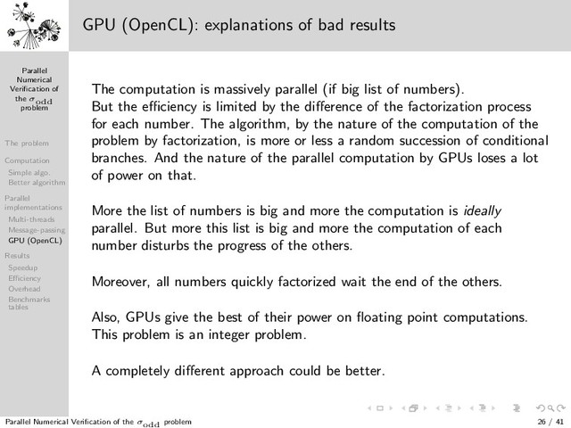 Parallel
Numerical
Veriﬁcation of
the σodd
problem
The problem
Computation
Simple algo.
Better algorithm
Parallel
implementations
Multi-threads
Message-passing
GPU (OpenCL)
Results
Speedup
Eﬃciency
Overhead
Benchmarks
tables
1 3
5
7
9
13
11
15
17
19
21
23
25
31
27
29
33
35
37
39
41
43
45
47
49
57
51
53
55
59
61
63
65
67
69
71
73
75
77
79
81
121
133
83
85
87
89
91
93
95
97
99
101
103
105
107
109
111
113
115
117
119
123
125
127
129
131
135
137
139
141
143
145
147
149
151
153
155
157
159
161
163
165
167
169
183
171
173
175
177
179
181
185
187
189
191
193
195
197
199
201
203
205
207
209
211
213
215
217
219
221
223
225
403
227
229
231
233
235
237
239
241
243
245
247
249
251
253
255
257
259
261
263
265
267
269
271
273
275
277
279
281
283
285
287
289
307
291
293
295
297
299
301
303
305
309
311
313
315
317
319
321
323
325
327
329
331
333
335
337
339
341
343
345
347
349
351
353
355
357
359
361
381
363
365
367
369
371
373
375
377
379
383
385
387
389
391
393
395
397
399
401
405
407
409
411
413
415
417
419
421
423
425
427
429
431
433
435
437
439
441
741
443
445
447
449
451
453
455
457
459
461
463
465
467
469
471
473
475
477
479
481
483
485
487
489
491
493
495
497
499
501
503
505
507
509
511
513
515
517
519
521
523
525
527
529
553
531
533
535
537
539
541
543
545
547
549
551
555
557
559
561
563
565
567
569
571
573
575
577
579
581
583
585
587
589
591
593
595
597
599
601
603
605
607
609
611
613
615
617
619
621
623
625
781
627
629
631
633
635
637
639
641
643
645
647
649
651
653
655
657
659
661
663
665
667
669
671
673
675
677
679
681
683
685
687
689
691
693
695
697
699
701
703
705
707
709
711
713
715
717
719
721
723
725
727
729
1093
731
733
735
737
739
743
745
747
749
751
753
755
757
759
761
763
765
767
769
771
773
775
777
779
783
785
787
789
791
793
795
797
799
801
803
805
807
809
811
813
815
817
819
821
823
825
827
829
831
833
835
837
839
841
871
843
845
847
849
851
853
855
857
859
861
863
865
867
869
873
875
877
879
881
883
885
887
889
891
893
895
897
899
901
903
905
907
909
911
913
915
917
919
921
923
925
927
929
931
933
935
937
939
941
943
945
947
949
951
953
955
957
959
961
993
963
965
967
969
971
973
975
977
979
981
983
985
987
989
991
995
997
999
1001
GPU (OpenCL): explanations of bad results
The computation is massively parallel (if big list of numbers).
But the eﬃciency is limited by the diﬀerence of the factorization process
for each number. The algorithm, by the nature of the computation of the
problem by factorization, is more or less a random succession of conditional
branches. And the nature of the parallel computation by GPUs loses a lot
of power on that.
More the list of numbers is big and more the computation is ideally
parallel. But more this list is big and more the computation of each
number disturbs the progress of the others.
Moreover, all numbers quickly factorized wait the end of the others.
Also, GPUs give the best of their power on ﬂoating point computations.
This problem is an integer problem.
A completely diﬀerent approach could be better.
Parallel Numerical Veriﬁcation of the σodd problem 26 / 41
