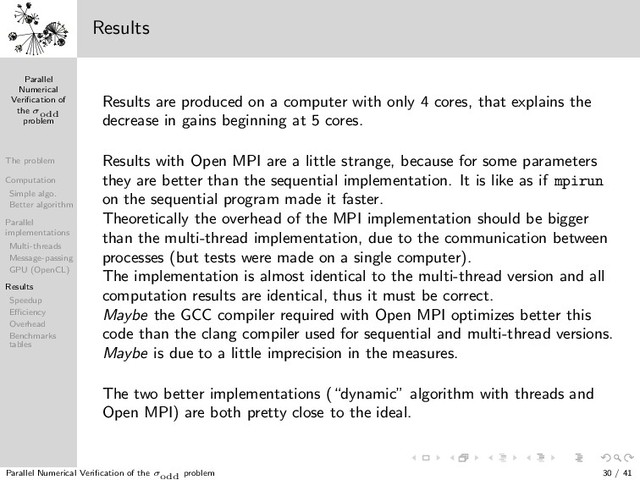Parallel
Numerical
Veriﬁcation of
the σodd
problem
The problem
Computation
Simple algo.
Better algorithm
Parallel
implementations
Multi-threads
Message-passing
GPU (OpenCL)
Results
Speedup
Eﬃciency
Overhead
Benchmarks
tables
1 3
5
7
9
13
11
15
17
19
21
23
25
31
27
29
33
35
37
39
41
43
45
47
49
57
51
53
55
59
61
63
65
67
69
71
73
75
77
79
81
121
133
83
85
87
89
91
93
95
97
99
101
103
105
107
109
111
113
115
117
119
123
125
127
129
131
135
137
139
141
143
145
147
149
151
153
155
157
159
161
163
165
167
169
183
171
173
175
177
179
181
185
187
189
191
193
195
197
199
201
203
205
207
209
211
213
215
217
219
221
223
225
403
227
229
231
233
235
237
239
241
243
245
247
249
251
253
255
257
259
261
263
265
267
269
271
273
275
277
279
281
283
285
287
289
307
291
293
295
297
299
301
303
305
309
311
313
315
317
319
321
323
325
327
329
331
333
335
337
339
341
343
345
347
349
351
353
355
357
359
361
381
363
365
367
369
371
373
375
377
379
383
385
387
389
391
393
395
397
399
401
405
407
409
411
413
415
417
419
421
423
425
427
429
431
433
435
437
439
441
741
443
445
447
449
451
453
455
457
459
461
463
465
467
469
471
473
475
477
479
481
483
485
487
489
491
493
495
497
499
501
503
505
507
509
511
513
515
517
519
521
523
525
527
529
553
531
533
535
537
539
541
543
545
547
549
551
555
557
559
561
563
565
567
569
571
573
575
577
579
581
583
585
587
589
591
593
595
597
599
601
603
605
607
609
611
613
615
617
619
621
623
625
781
627
629
631
633
635
637
639
641
643
645
647
649
651
653
655
657
659
661
663
665
667
669
671
673
675
677
679
681
683
685
687
689
691
693
695
697
699
701
703
705
707
709
711
713
715
717
719
721
723
725
727
729
1093
731
733
735
737
739
743
745
747
749
751
753
755
757
759
761
763
765
767
769
771
773
775
777
779
783
785
787
789
791
793
795
797
799
801
803
805
807
809
811
813
815
817
819
821
823
825
827
829
831
833
835
837
839
841
871
843
845
847
849
851
853
855
857
859
861
863
865
867
869
873
875
877
879
881
883
885
887
889
891
893
895
897
899
901
903
905
907
909
911
913
915
917
919
921
923
925
927
929
931
933
935
937
939
941
943
945
947
949
951
953
955
957
959
961
993
963
965
967
969
971
973
975
977
979
981
983
985
987
989
991
995
997
999
1001
Results
Results are produced on a computer with only 4 cores, that explains the
decrease in gains beginning at 5 cores.
Results with Open MPI are a little strange, because for some parameters
they are better than the sequential implementation. It is like as if mpirun
on the sequential program made it faster.
Theoretically the overhead of the MPI implementation should be bigger
than the multi-thread implementation, due to the communication between
processes (but tests were made on a single computer).
The implementation is almost identical to the multi-thread version and all
computation results are identical, thus it must be correct.
Maybe the GCC compiler required with Open MPI optimizes better this
code than the clang compiler used for sequential and multi-thread versions.
Maybe is due to a little imprecision in the measures.
The two better implementations (“dynamic” algorithm with threads and
Open MPI) are both pretty close to the ideal.
Parallel Numerical Veriﬁcation of the σodd problem 30 / 41
