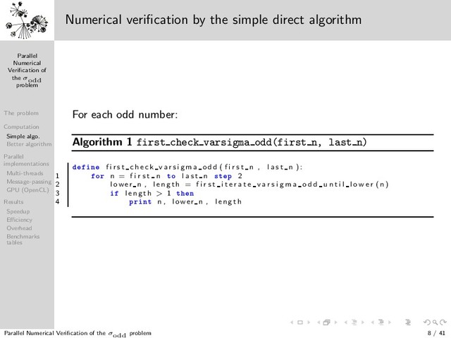 Parallel
Numerical
Veriﬁcation of
the σodd
problem
The problem
Computation
Simple algo.
Better algorithm
Parallel
implementations
Multi-threads
Message-passing
GPU (OpenCL)
Results
Speedup
Eﬃciency
Overhead
Benchmarks
tables
1 3
5
7
9
13
11
15
17
19
21
23
25
31
27
29
33
35
37
39
41
43
45
47
49
57
51
53
55
59
61
63
65
67
69
71
73
75
77
79
81
121
133
83
85
87
89
91
93
95
97
99
101
103
105
107
109
111
113
115
117
119
123
125
127
129
131
135
137
139
141
143
145
147
149
151
153
155
157
159
161
163
165
167
169
183
171
173
175
177
179
181
185
187
189
191
193
195
197
199
201
203
205
207
209
211
213
215
217
219
221
223
225
403
227
229
231
233
235
237
239
241
243
245
247
249
251
253
255
257
259
261
263
265
267
269
271
273
275
277
279
281
283
285
287
289
307
291
293
295
297
299
301
303
305
309
311
313
315
317
319
321
323
325
327
329
331
333
335
337
339
341
343
345
347
349
351
353
355
357
359
361
381
363
365
367
369
371
373
375
377
379
383
385
387
389
391
393
395
397
399
401
405
407
409
411
413
415
417
419
421
423
425
427
429
431
433
435
437
439
441
741
443
445
447
449
451
453
455
457
459
461
463
465
467
469
471
473
475
477
479
481
483
485
487
489
491
493
495
497
499
501
503
505
507
509
511
513
515
517
519
521
523
525
527
529
553
531
533
535
537
539
541
543
545
547
549
551
555
557
559
561
563
565
567
569
571
573
575
577
579
581
583
585
587
589
591
593
595
597
599
601
603
605
607
609
611
613
615
617
619
621
623
625
781
627
629
631
633
635
637
639
641
643
645
647
649
651
653
655
657
659
661
663
665
667
669
671
673
675
677
679
681
683
685
687
689
691
693
695
697
699
701
703
705
707
709
711
713
715
717
719
721
723
725
727
729
1093
731
733
735
737
739
743
745
747
749
751
753
755
757
759
761
763
765
767
769
771
773
775
777
779
783
785
787
789
791
793
795
797
799
801
803
805
807
809
811
813
815
817
819
821
823
825
827
829
831
833
835
837
839
841
871
843
845
847
849
851
853
855
857
859
861
863
865
867
869
873
875
877
879
881
883
885
887
889
891
893
895
897
899
901
903
905
907
909
911
913
915
917
919
921
923
925
927
929
931
933
935
937
939
941
943
945
947
949
951
953
955
957
959
961
993
963
965
967
969
971
973
975
977
979
981
983
985
987
989
991
995
997
999
1001
Numerical veriﬁcation by the simple direct algorithm
For each odd number:
Algorithm 1 first check varsigma odd(first n, last n)
Ò f i r s t c h e c k v a r s i g m a o d d ( f i r s t n , l a s t n ) :
1 ÓÖ n = f i r s t n ØÓ l a s t n ×Ø Ô 2
2 lowe r n , l e n g t h = f i r s t i t e r a t e v a r s i g m a o d d u n t i l l o w e r (n )
3 l e n g t h > 1 Ø Ò
4 ÔÖ ÒØ n , lowe r n , l e n g t h
Parallel Numerical Veriﬁcation of the σodd problem 8 / 41
