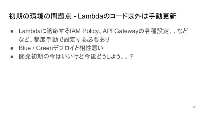 初期の環境の問題点 - Lambdaのコード以外は手動更新
● Lambdaに適応するIAM Policy、API Gatewayの各種設定、、など
など、都度手動で設定する必要あり
● Blue / Greenデプロイと相性悪い
● 開発初期の今はいいけど今後どうしよう、、？
10
