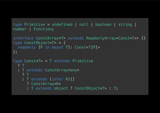 type Primitive = undefined | null | boolean | string |
number | Function;!
!
interface ConstArray extends ReadonlyArray> {}!
type ConstObject = {!
readonly [P in keyof T]: Const!
};!
!
type Const = T extends Primitive!
? T!
: T extends ConstArray!
? T!
: T extends (infer R)[]!
? ConstArray!
: T extends object ? ConstObject : T;!

