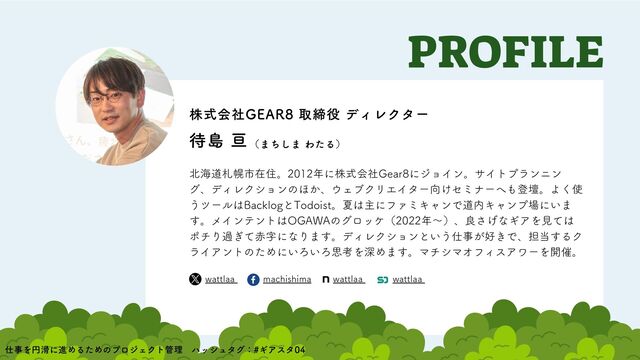 北海道札幌市在住。2012年に株式会社Gear8にジョイン。サイトプランニン
グ、ディレクションのほか、ウェブクリエイター向けセミナーへも登壇。よく使
うツールはBacklogとTodoist。夏は主にファミキャンで道内キャンプ場にいま
す。メインテントはOGAWAのグロッケ（2022年〜）、良さげなギアを見ては
ポチり過ぎて赤字になります。ディレクションという仕事が好きで、担当するク
ライアントのためにいろいろ思考を深めます。マチシマオフィスアワーを開催。
PROFILE
wattlaa machishima wattlaa wattlaa
株式会社GEAR8 取締役 ディレクター
待島 亘（まちしま わたる）
仕事を円滑に進めるためのプロジェクト管理　ハッシュタグ：#ギアスタ04　
