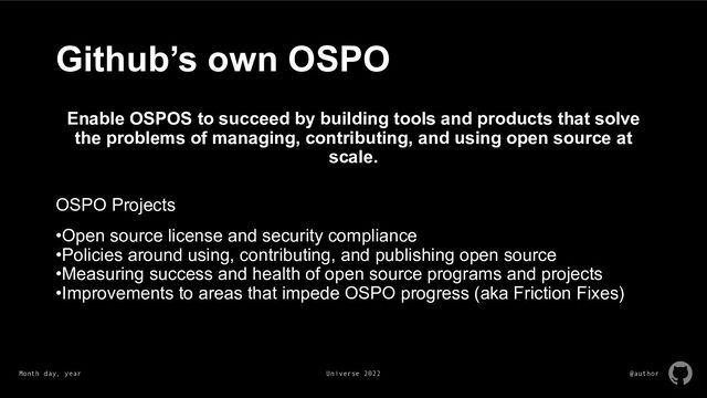 Month day, year Universe 2022 @author
Github’s own OSPO
Enable OSPOS to succeed by building tools and products that solve
the problems of managing, contributing, and using open source at
scale.
OSPO Projects
•Open source license and security compliance
•Policies around using, contributing, and publishing open source
•Measuring success and health of open source programs and projects
•Improvements to areas that impede OSPO progress (aka Friction Fixes)
