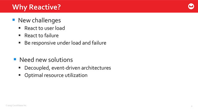 ©2015	  Couchbase	  Inc.	   2	  
§  New	  challenges	  
§  React	  to	  user	  load	  
§  React	  to	  failure	  
§  Be	  responsive	  under	  load	  and	  failure	  
§  Need	  new	  solutions	  
§  Decoupled,	  event-­‐driven	  architectures	  
§  Optimal	  resource	  utilization	  
Why	  Reactive?	  
2	  

